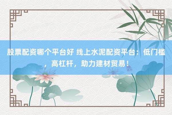 股票配资哪个平台好 线上水泥配资平台：低门槛，高杠杆，助力建材贸易！