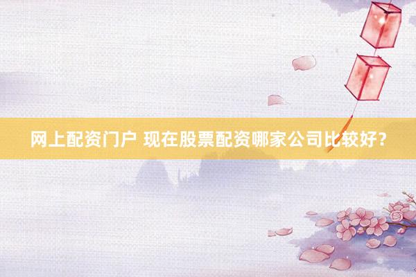 网上配资门户 现在股票配资哪家公司比较好？
