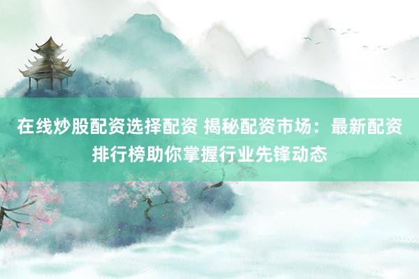在线炒股配资选择配资 揭秘配资市场：最新配资排行榜助你掌握行业先锋动态
